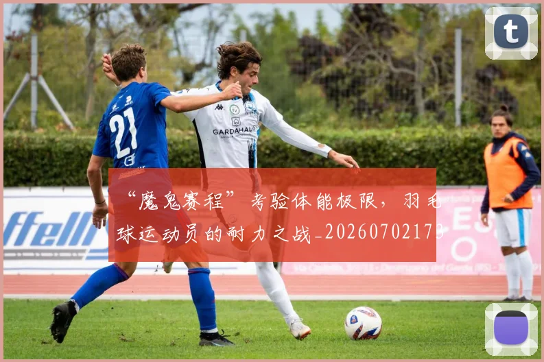 “魔鬼赛程”考验体能极限，羽毛球运动员的耐力之战_20260702173121