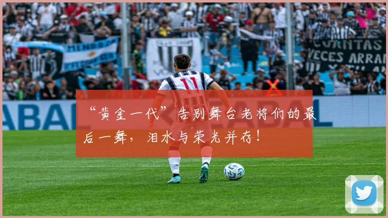 “黄金一代”告别舞台老将们的最后一舞，泪水与荣光并存！