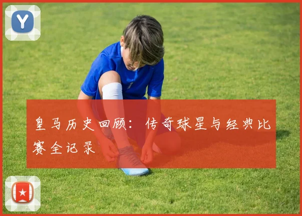 皇马历史回顾:传奇球星与经典比赛全记录