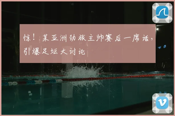惊！某亚洲劲旅主帅赛后一席话，引爆足坛大讨论