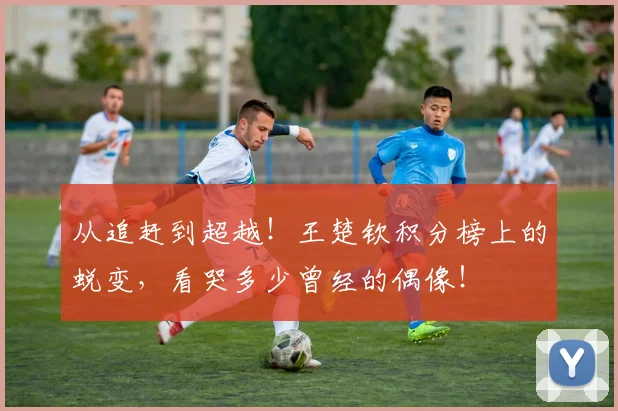 从追赶到超越!王楚钦积分榜上的蜕变,看哭多少曾经的偶像!