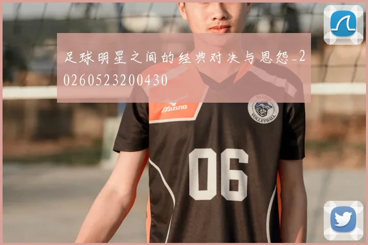 足球明星之间的经典对决与恩怨_20260523200430