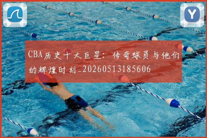 CBA历史十大巨星：传奇球员与他们的辉煌时刻_20260513185606