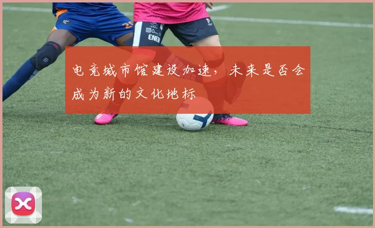 电竞城市馆建设加速，未来是否会成为新的文化地标