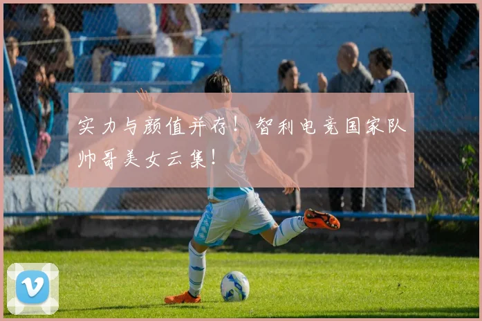 实力与颜值并存！智利电竞国家队帅哥美女云集！