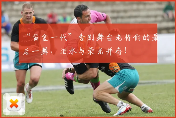 “黄金一代”告别舞台老将们的最后一舞,泪水与荣光并存!