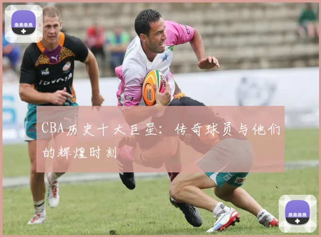 CBA历史十大巨星：传奇球员与他们的辉煌时刻