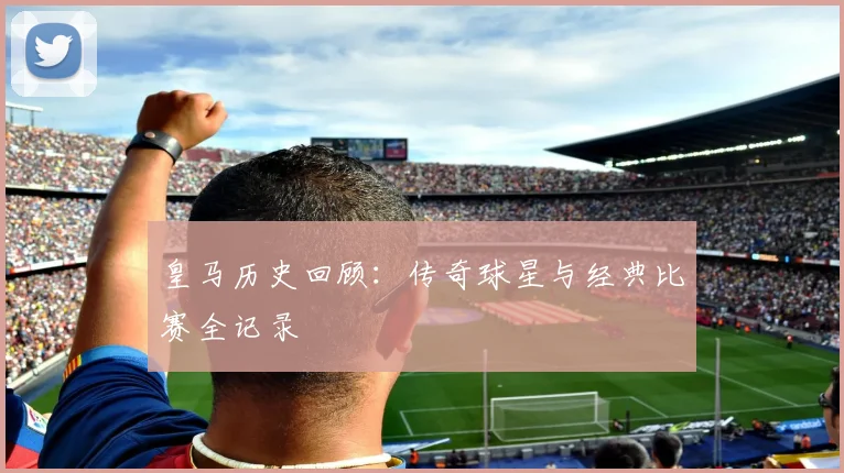皇马历史回顾：传奇球星与经典比赛全记录