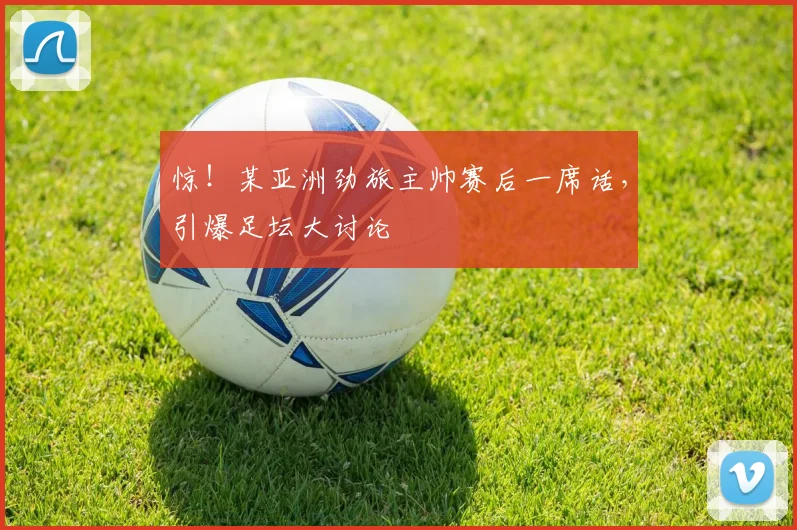 惊！某亚洲劲旅主帅赛后一席话，引爆足坛大讨论