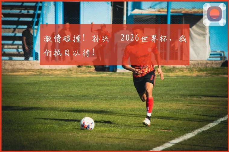 激情碰撞！孙兴慜2026世界杯，我们拭目以待！