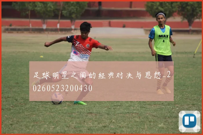足球明星之间的经典对决与恩怨_20260523200430