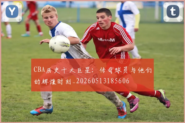 CBA历史十大巨星：传奇球员与他们的辉煌时刻_20260513185606