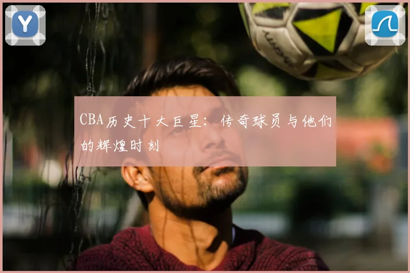 CBA历史十大巨星:传奇球员与他们的辉煌时刻