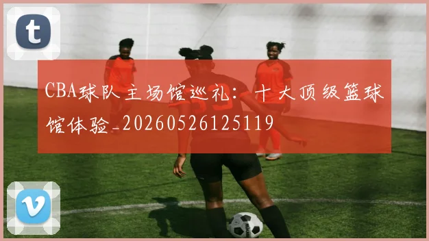 CBA球队主场馆巡礼:十大顶级篮球馆体验_20260526125119