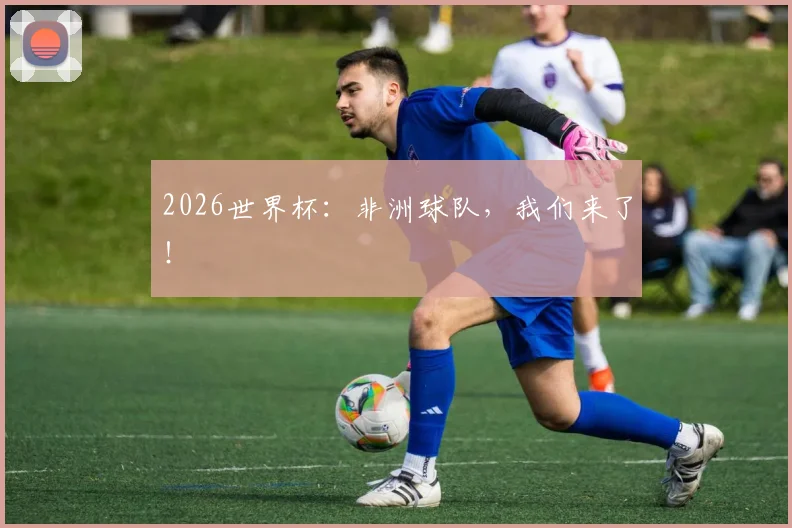 2026世界杯：非洲球队，我们来了！